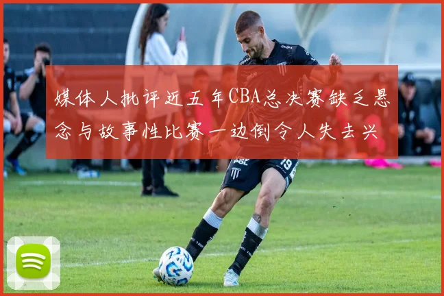 媒体人批评近五年CBA总决赛缺乏悬念与故事性比赛一边倒令人失去兴趣