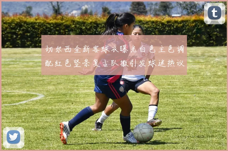 切尔西全新客球衣曝光白色主色调配红色竖条复古队徽引发球迷热议