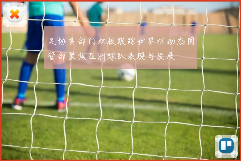 足协多部门积极跟踪世界杯动态国管部聚焦亚洲球队表现与发展