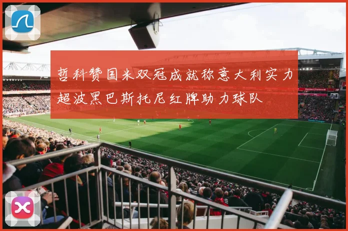 哲科赞国米双冠成就称意大利实力超波黑巴斯托尼红牌助力球队