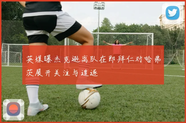 英媒曝杰克逊离队在即拜仁对哈弗茨展开关注与追逐