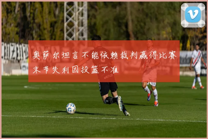 奥萨尔坦言不能依赖裁判赢得比赛末节失利因投篮不准