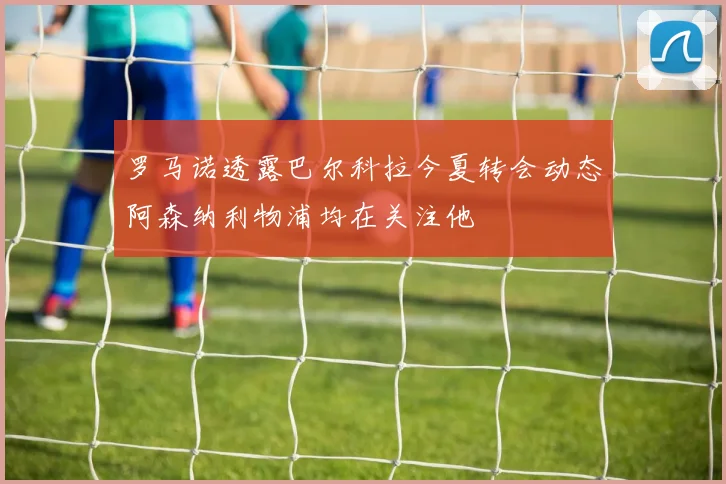 罗马诺透露巴尔科拉今夏转会动态阿森纳利物浦均在关注他