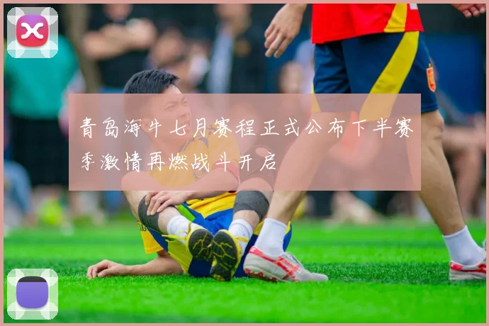 青岛海牛七月赛程正式公布下半赛季激情再燃战斗开启