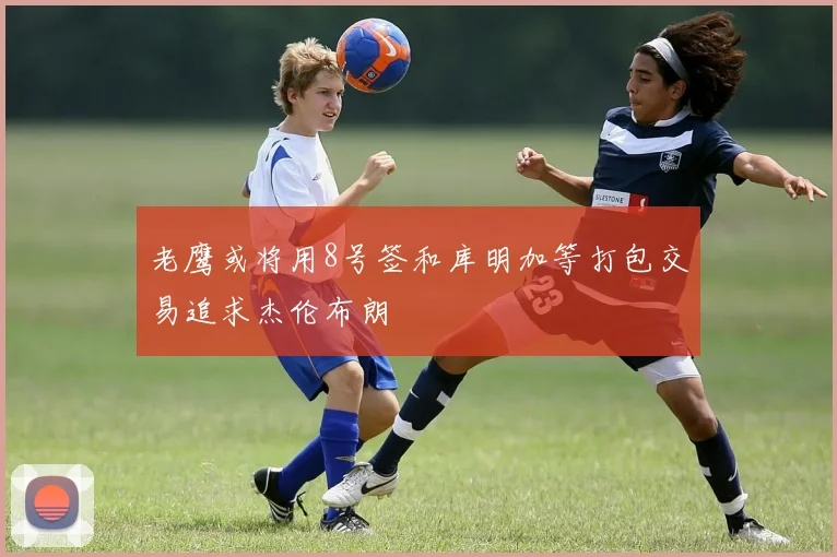 老鹰或将用8号签和库明加等打包交易追求杰伦布朗