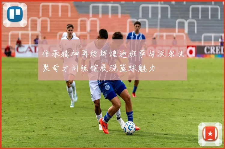 传承精神再续辉煌迪班萨与沃尔共聚奇才训练馆展现篮球魅力