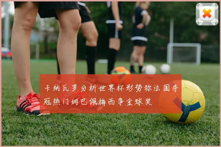 卡纳瓦罗分析世界杯形势称法国夺冠热门姆巴佩梅西争金球奖