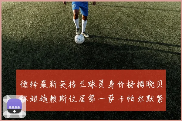 德转最新英格兰球员身价榜揭晓贝林超越赖斯位居第一萨卡帕尔默紧随其后