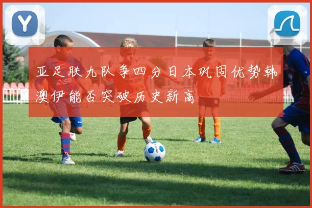 亚足联九队争四分日本巩固优势韩澳伊能否突破历史新高
