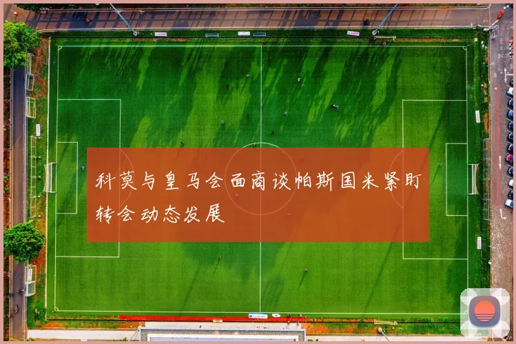 科莫与皇马会面商谈帕斯国米紧盯转会动态发展