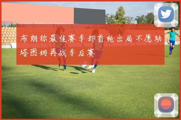 布朗称最佳赛季却首轮出局不愿助塔图姆再战季后赛