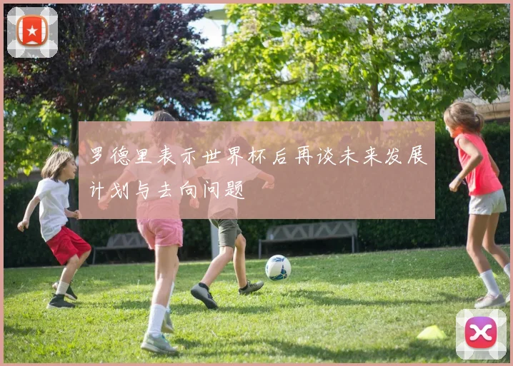 罗德里表示世界杯后再谈未来发展计划与去向问题