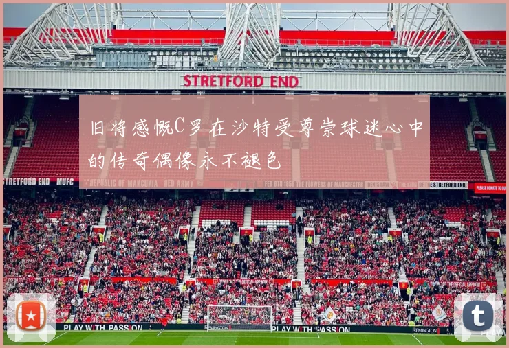 旧将感慨C罗在沙特受尊崇球迷心中的传奇偶像永不褪色